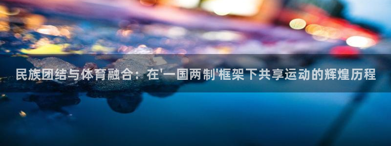 米兰体育登录：民族团结与体育融合：在\'一国两制\'框架下共享运动的辉煌历程
