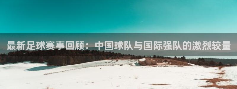最新足球赛事回顾：中国球队与国际强队
